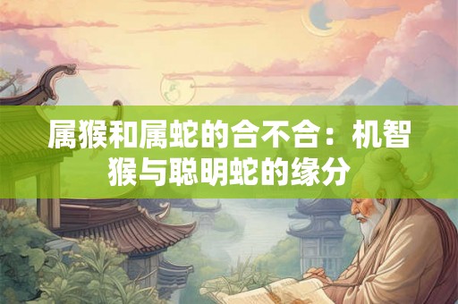 属猴和属蛇的合不合:机智猴与聪明蛇的缘分 属猴和属蛇的合不合:机智猴与聪明蛇的缘分