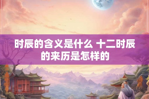 时辰的含义是什么 十二时辰的来历是怎样的 时辰的含义是什么 十二时辰的来历是怎样的
