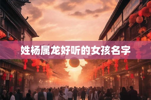 姓杨属龙好听的女孩名字 姓杨属龙好听的女孩名字