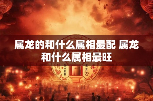 属龙的和什么属相最配 属龙和什么属相最旺 属龙的和什么属相最配 属龙和什么属相最旺