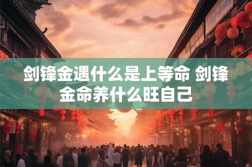 剑锋金遇什么是上等命 剑锋金命养什么旺自己 剑锋金遇什么是上等命 剑锋金命养什么旺自己