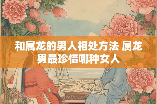 和属龙的男人相处方法 属龙男最珍惜哪种女人 和属龙的男人相处方法 属龙男最珍惜哪种女人