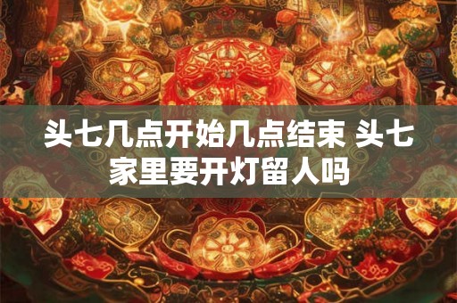 头七几点开始几点结束 头七家里要开灯留人吗 头七几点开始几点结束 头七家里要开灯留人吗