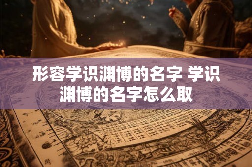 形容学识渊博的名字 学识渊博的名字怎么取 形容学识渊博的名字 学识渊博的名字怎么取