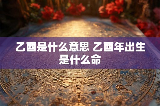 乙酉是什么意思 乙酉年出生是什么命 乙酉是什么意思 乙酉年出生是什么命