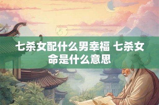 七杀女配什么男幸福 七杀女命是什么意思 七杀女配什么男幸福 七杀女命是什么意思