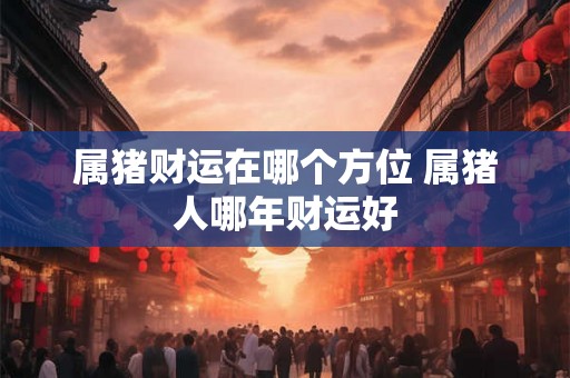 属猪财运在哪个方位 属猪人哪年财运好 属猪财运在哪个方位 属猪人哪年财运好