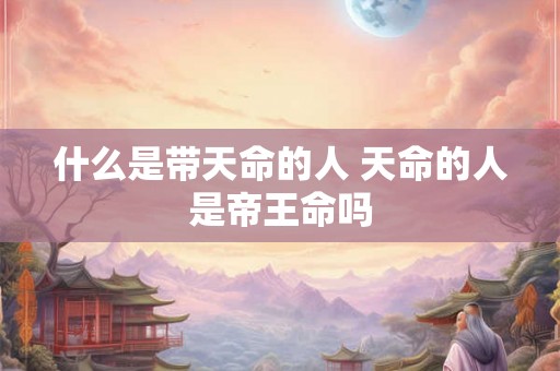 什么是带天命的人 天命的人是帝王命吗 什么是带天命的人 天命的人是帝王命吗