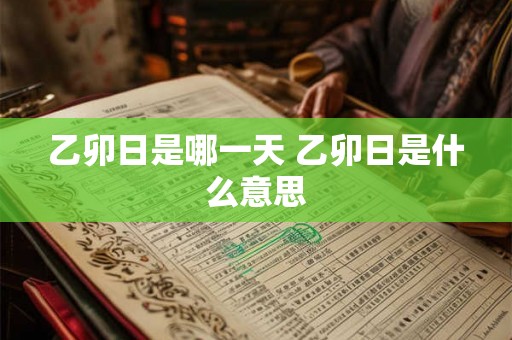 乙卯日是哪一天 乙卯日是什么意思 乙卯日是哪一天 乙卯日是什么意思