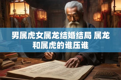 男属虎女属龙结婚结局 属龙和属虎的谁压谁