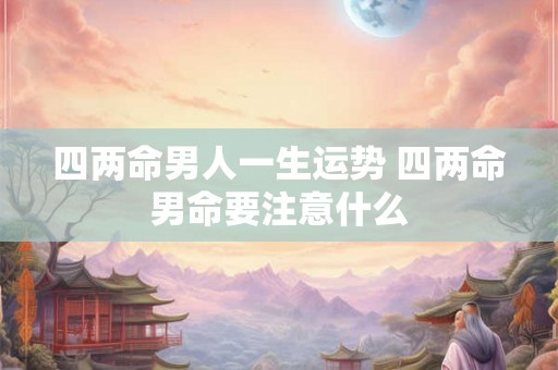 四两命男人一生运势 四两命男命要注意什么 四两命男人一生运势 四两命男命要注意什么