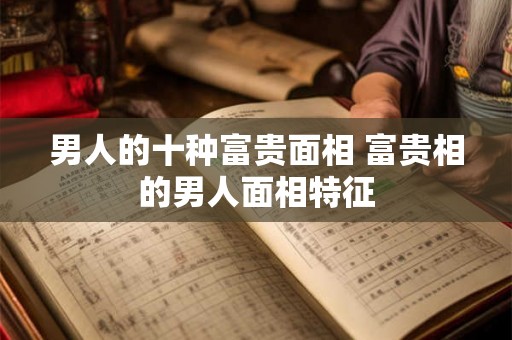 男人的十种富贵面相 富贵相的男人面相特征 男人的十种富贵面相 富贵相的男人面相特征