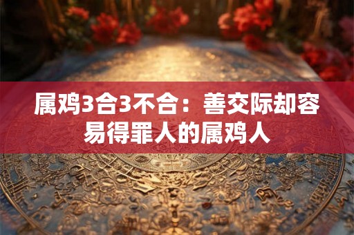 属鸡3合3不合:善交际却容易得罪人的属鸡人 属鸡3合3不合:善交际却容易得罪人的属鸡人