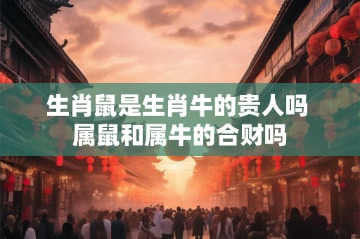 生肖鼠是生肖牛的贵人吗 属鼠和属牛的合财吗 生肖鼠是生肖牛的贵人吗 属鼠和属牛的合财吗