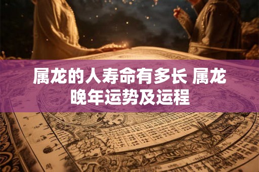 属龙的人寿命有多长 属龙晚年运势及运程