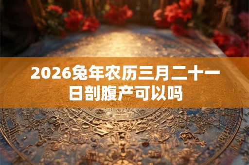 2026兔年农历三月二十一日剖腹产可以吗 2026兔年农历三月二十一日剖腹产可以吗