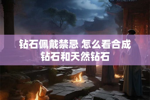 钻石佩戴禁忌 怎么看合成钻石和天然钻石 钻石佩戴禁忌 怎么看合成钻石和天然钻石
