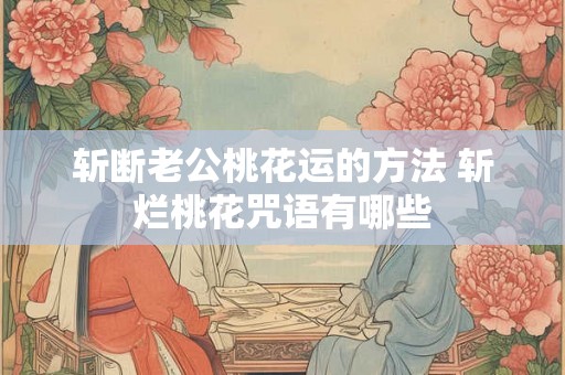 斩断老公桃花运的方法 斩烂桃花咒语有哪些 斩断老公桃花运的方法 斩烂桃花咒语有哪些