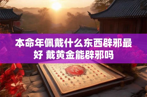 本命年佩戴什么东西辟邪最好 戴黄金能辟邪吗 本命年佩戴什么东西辟邪最好 戴黄金能辟邪吗