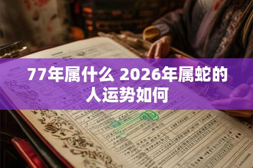 77年属什么 2026年属蛇的人运势如何 77年属什么 2026年属蛇的人运势如何