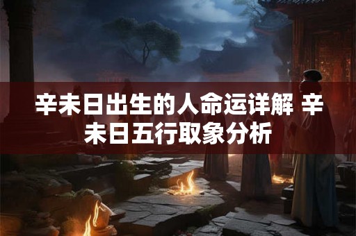 辛未日出生的人命运详解 辛未日五行取象分析