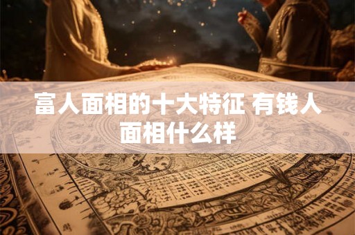 富人面相的十大特征 有钱人面相什么样