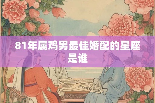 81年属鸡男最佳婚配的星座是谁 81年属鸡男最佳婚配的星座是谁