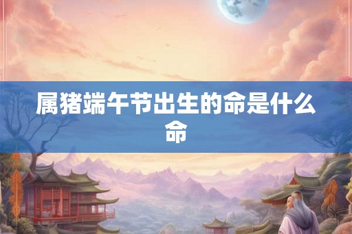属猪端午节出生的命是什么命 属猪端午节出生的命是什么命