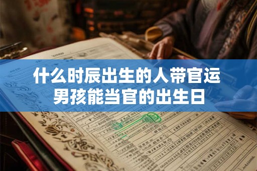 什么时辰出生的人带官运 男孩能当官的出生日 什么时辰出生的人带官运 男孩能当官的出生日