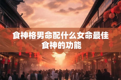 食神格男命配什么女命最佳 食神的功能 食神格男命配什么女命最佳 食神的功能