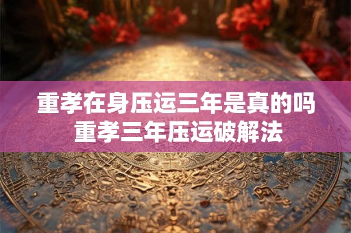 重孝在身压运三年是真的吗 重孝三年压运破解法 重孝在身压运三年是真的吗 重孝三年压运破解法
