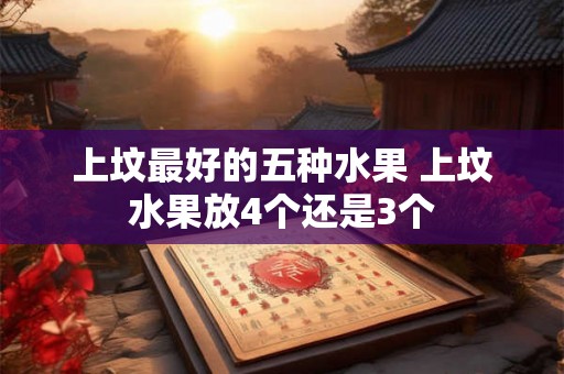 上坟最好的五种水果 上坟水果放4个还是3个 上坟最好的五种水果 上坟水果放4个还是3个