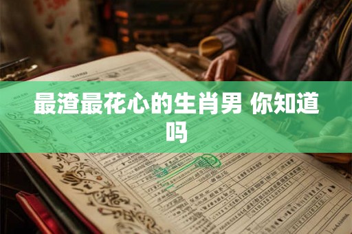 最渣最花心的生肖男 你知道吗 最渣最花心的生肖男 你知道吗
