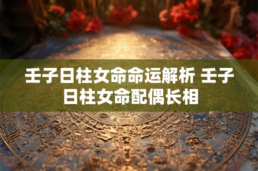 壬子日柱女命命运解析 壬子日柱女命配偶长相 壬子日柱女命命运解析 壬子日柱女命配偶长相