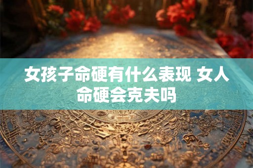 女孩子命硬有什么表现 女人命硬会克夫吗 女孩子命硬有什么表现 女人命硬会克夫吗