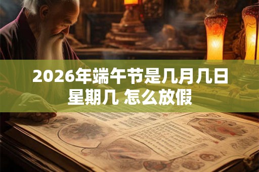 2026年端午节是几月几日星期几 怎么放假 2026年端午节是几月几日星期几 怎么放假