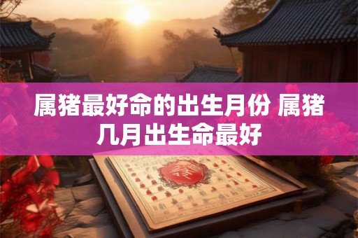 属猪最好命的出生月份 属猪几月出生命最好 属猪最好命的出生月份 属猪几月出生命最好