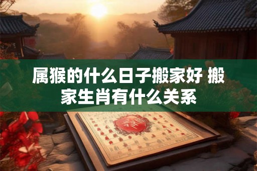 属猴的什么日子搬家好 搬家生肖有什么关系 属猴的什么日子搬家好 搬家生肖有什么关系