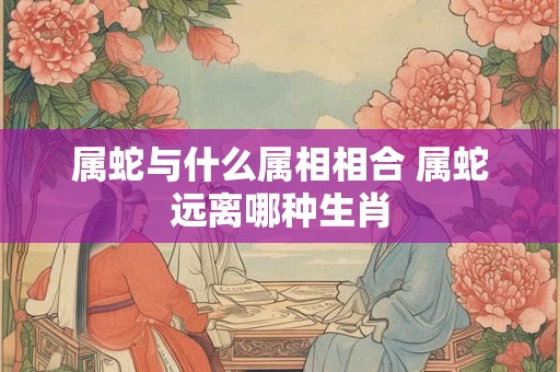 属蛇与什么属相相合 属蛇远离哪种生肖 属蛇与什么属相相合 属蛇远离哪种生肖