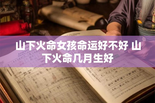 山下火命女孩命运好不好 山下火命几月生好