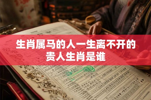 生肖属马的人一生离不开的贵人生肖是谁 生肖属马的人一生离不开的贵人生肖是谁