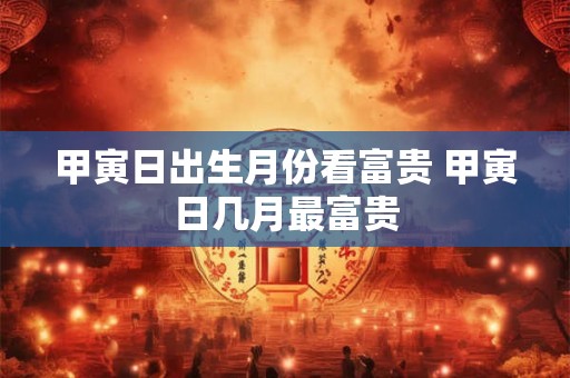 甲寅日出生月份看富贵 甲寅日几月最富贵 甲寅日出生月份看富贵 甲寅日几月最富贵