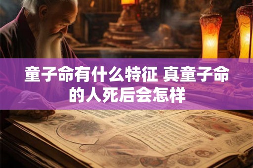 童子命有什么特征 真童子命的人死后会怎样 童子命有什么特征 真童子命的人死后会怎样