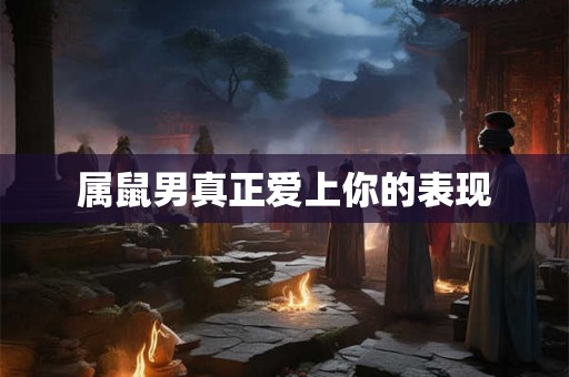属鼠男真正爱上你的表现 属鼠男真正爱上你的表现