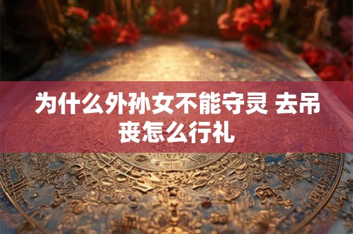 为什么外孙女不能守灵 去吊丧怎么行礼 为什么外孙女不能守灵 去吊丧怎么行礼