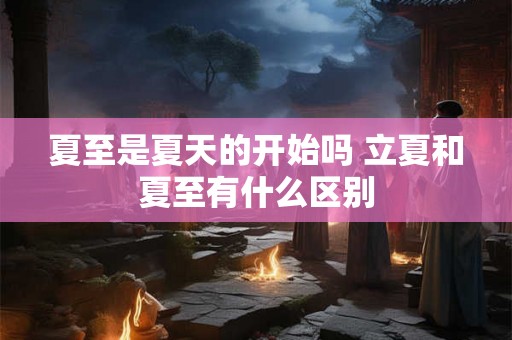 夏至是夏天的开始吗 立夏和夏至有什么区别 夏至是夏天的开始吗 立夏和夏至有什么区别