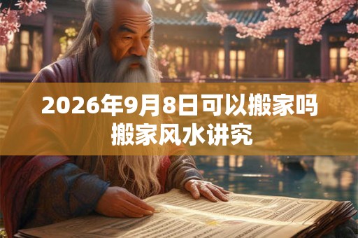 2026年9月8日可以搬家吗 搬家风水讲究 2026年9月8日可以搬家吗 搬家风水讲究