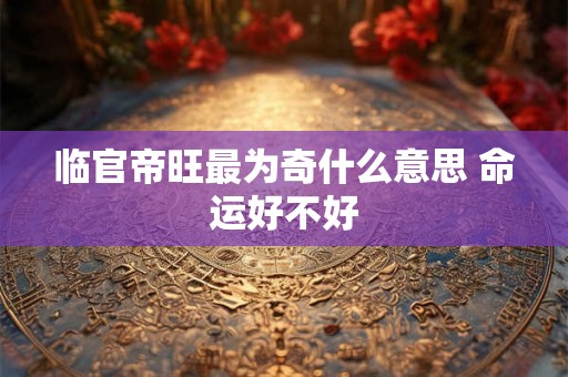临官帝旺最为奇什么意思 命运好不好 临官帝旺最为奇什么意思 命运好不好