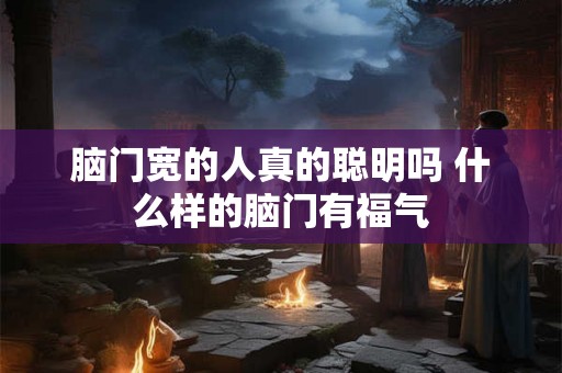 脑门宽的人真的聪明吗 什么样的脑门有福气 脑门宽的人真的聪明吗 什么样的脑门有福气