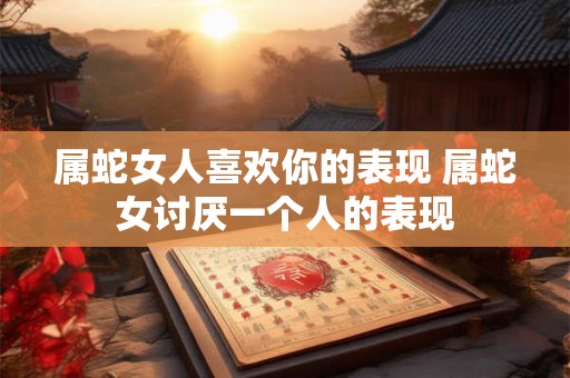 属蛇女人喜欢你的表现 属蛇女讨厌一个人的表现